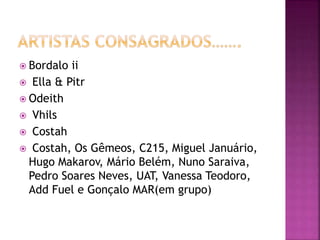  Bordalo ii
 Ella & Pitr
 Odeith
 Vhils
 Costah
 Costah, Os Gêmeos, C215, Miguel Januário,
Hugo Makarov, Mário Belém, Nuno Saraiva,
Pedro Soares Neves, UAT, Vanessa Teodoro,
Add Fuel e Gonçalo MAR(em grupo)
 