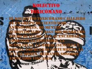 KolectivotoxicómanoEl Kolectivo Toxicómano Callejero es un grupo de científicos antisociales, de-mentes audiovisuales y algunos punks con ánimo de lucro, que se encargan de combatir la estupidez, la ignorancia, la moral (sencilla y doble), las buenas costumbres, la fe y el orden, mediante sonoros atentados visuales.