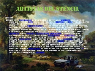 Artistas del stencilBanksyBanksy es el pseudónimo de un prolífico artista del graffiti británico. Se cree que nació en Yate, localidad cercana a Bristol, en 1974, pero los datos acerca de su identidad son inciertos y se desconocen detalles de su biografía. Según Tristan Manco, Banksy "nació en 1974 y creció en Bristol, Inglaterra. Hijo de un ingeniero de fotocopiadoras, entrenó como un carnicero pero se vio implicado en el graffiti durante el boom del aerosol en Bristol de finales de los 80'". Su trabajo, en su gran mayoría piezas satíricas sobre política, cultura pop, moralidad y etnias, combina escritura con graffiti con el uso de estarcidos con plantilla. Su arte urbano combina escritura con una técnica de stencils muy distintiva, similar a Blek le Rat, quien empezó a trabajar con stencils en 1981 en París; y miembros de la banda de anarco-punk Crass, que mantuvieron una campaña con stencils en las instalaciones del metro de Londres a finales de los 70's e inicios de los 80's. Banksy reconoció la influencia de Blek diciendo "cada vez que creo que he pintado algo ligeramente original, me doy cuenta de que Blek Le Rat lo hizo mejor, sólo veinte años antes."[1] Sus obras se han hecho populares al ser visibles en varias ciudades del mundo, especialmente en Londres.