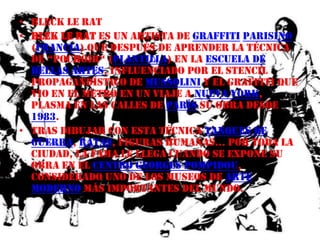 Bleck le ratBlek le Rat es un artista de graffitiparisino (Francia) que después de aprender la técnica de “pochoir“ (Plantilla) en la Escuela de Bellas Artes, influenciado por el stencil propagandístico de Mussolini y el graffiti que vio en el metro en un viaje a Nueva York, plasma en las calles de París su obra desde 1983.Tras dibujar con esta técnica tanques de guerra, ratas, figuras humanas... por toda la ciudad, la fama le llega cuando se expone su obra en el centro Georges Pompidou, considerado uno de los museos de arte moderno más importantes del mundo.