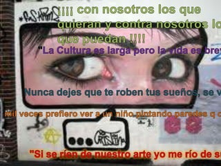 ¡¡¡¡ con nosotros los que quieran y contra nosotros los que puedan !!!!"La Cultura es larga pero la vida es breve"Nunca dejes que te roben tus sueños, se vital ! SUEÑA !!!mil veces prefiero ver a un niño pintando paredes q drogandose en esquina"Si se ríen de nuestro arte yo me río de su ignorancia"
