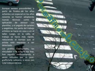 Aunque existen precedentes, a partir de finales de los años ochenta y en especial en los años noventa se fueron adoptando nuevas técnicas como la aplicación de aerosol con plantillas, y el pegado de carteles y pegatinas. Así parte del trabajo artístico se hacía en casa o en el taller. Luego, en la calle, el trabajo se hacía más rápido, reduciendo el tiempo que el artista está expuesto a ser detectado.Los grafitis tradicionales, los vinculados a la cultura hip hop, han seguido evolucionando, a veces influidos por el post-grafiti/arte callejero, a veces con total independencia.Post-grafitioartecallejero