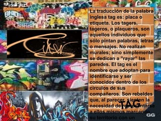 La traducción de la palabra inglesa tag es: placa o etiqueta. Los tagers, tageros, o plaqueros, son aquellos individuos que sólo pintan palabras, letras o mensajes. No realizan murales; sino simplemente se dedican a "rayar" las paredes. El tag es el nombre que adoptan para identificarse y ser conocidos dentro de los círculos de sus compañeros. Son rebeldes que, al parecer, sienten la necesidad de representarse a ellos mismos marcando su territorio con un seudónimo. No manejan ningún tipo de regla ortográfica académica, e incluso ellos llegan a inventar sus propios alfabetos y tipos de letras.TAG