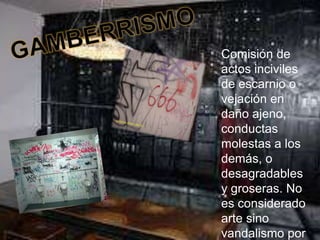 GAMBERRISMOComisión de actos inciviles de escarnio o vejación en daño ajeno, conductas molestas a los demás, o desagradables y groseras. No es considerado arte sino vandalismo por los gráficos y palabras obscenas.