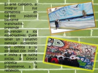 El arte callejero, al integrar sus elementos en lugares públicos bastante transitados, pretende sorprender a los espectadores. Suele tener un llamativo mensaje subversivo que critica a la sociedad con ironía e invita a la lucha social, la crítica política o, simplemente, a la reflexión. 