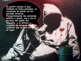 El grafiti incluye lo que también se llama pintadas: el resultado de pintar en las paredes letreros, frecuentemente de contenido político o social, con o sin el permiso del dueño del inmueble, y el letrero o conjunto de letreros de dicho carácter que se han pintado en un lugar.