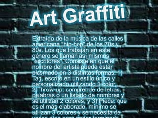 Art GraffitiExtraído de la música de las calles americana "hip-hop" de los 70s y 80s. Los que trabajan en este género se llaman así mismos "escritores". Consiste en que el nombre del artista puede estar plasmado en 3 distintas formas: 1) Tag, escrito en un estilo único y personalizado utilizando 1 color, 2)Throw-up: comprende de letras, palabras o un listado de nombres y se utilizan 2 colores, y 3) Piece: que es el más elaborado, mínimo se utilizan 3 colores y se necesita de varios días para poder terminarlo completamente.