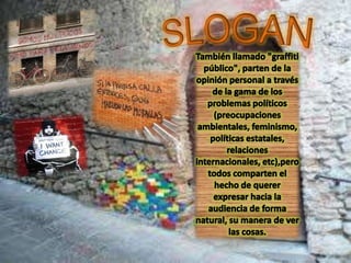 SLOGANTambién llamado "graffiti público", parten de la opinión personal a través de la gama de los problemas políticos (preocupaciones ambientales, feminismo, políticas estatales, relaciones internacionales, etc),pero todos comparten el hecho de querer expresar hacia la audiencia de forma natural, su manera de ver las cosas.