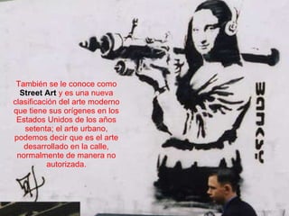 También se le conoce como  Street Art   y es una nueva clasificación   del arte moderno que tiene sus orígenes en los Estados Unidos de los años setenta; el arte urbano, podemos decir que es el arte desarrollado en la calle, normalmente de manera no autorizada. 