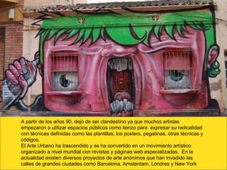 A partir de los años 90, dejó de ser clandestino ya que muchos artistas empezaron a utilizar espacios públicos como lienzo para  expresar su radicalidad con técnicas definidas como las plantillas, los posters, pegatinas, otras técnicas y códigos.  El Arte Urbano ha trascendido y se ha convertido en un movimiento artístico organizado a nivel mundial con revistas y páginas web especializadas.  En la actualidad existen diversos proyectos de arte anónimos que han invadido las calles de grandes ciudades como Barcelona, Amsterdam, Londres y New York 