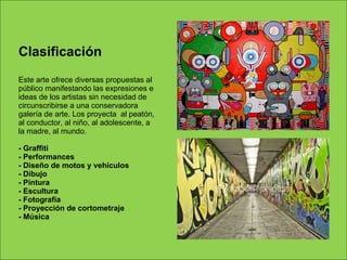Clasificación  Este arte ofrece diversas propuestas al público manifestando las expresiones e ideas de los artistas sin necesidad de circunscribirse a una conservadora galería de arte. Los proyecta  al peatón, al conductor, al niño, al adolescente, a la madre, al mundo.  - Graffiti - Performances - Diseño de motos y vehículos - Dibujo - Pintura - Escultura - Fotografía - Proyección de cortometraje - Música 