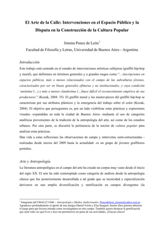 El Arte de la Calle: Intervenciones en el Espacio Público y la
             Disputa en la Construcción de la Cultura Popular

                                       Jimena Ponce de León 1
     Facultad de Filosofía y Letras, Universidad de Buenos Aires - Argentina


Introducción
Este trabajo está centrado en el estudio de intervenciones artísticas callejeras (graffiti hip-hop
y mural), que definimos en términos generales y a grandes rasgos como “…inscripciones en
espacios públicos, más o menos relacionados con el campo de las subculturas jóvenes,
caracterizados por ser en líneas generales efímeras y no institucionales, y cuya condición
‘anónima’(…) y más o menos clandestina (…)hace difícil el reconocimiento empírico de sus
productores.” (Kozak, 2004: 35). El graffiti mural y las master-pieces del graffiti hip-hop se
caracterizan por sus atributos plásticos y la emergencia del trabajo sobre el color (Kozak,
2004). El objetivo que perseguimos es, por un lado visibilizar estas prácticas y expresiones
visuales -expandidas en toda la ciudad de Buenos Aires- mediante el uso de categorías
analíticas provenientes de la tradición de la antropología del arte, así como de los estudios
urbanos. Por otra parte, se discutirá la pertinencia de la noción de cultura popular para
analizar estas prácticas.
Dan vida a estas reflexiones las observaciones de campo y entrevistas semi-estructuradas -
realizadas desde inicios del 2009 hasta la actualidad- en un grupo de jóvenes graffiteros
porteños.


Arte y Antropología
La literatura antropológica en el campo del arte ha creado un corpus muy vasto desde el inicio
del siglo XX. El arte ha sido contemplado como categoría de análisis desde la antropología
clásica que fue posteriormente desarrollada a tal grado que su tecnicidad y especialización
derivaron en una amplia diversificación y ramificación en campos divergentes (la



1
 Integrante del UBACyT F446 – Antropología y Medios Audiovisuales. Poncedeleon_jimena@yahoo.com.ar
Agradezco profundamente el aporte de mis amigos Daniel Verón y Elsa Sauguet: fueron ellos quienes abrieron
el juego para que hiciera entrada como investigadora en este campo. También quiero destacar la gratificación
que sentí toda vez que Ever y Jazz me permitieron ser parte de sus actividades. ¡Gracias chicos!
 