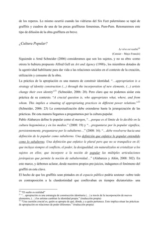de los roperos. Lo mismo ocurrió cuando las vidrieras del Six Feet palermitano se tapó de
graffitis y cuadros de una de las pocas graffiteras femeninas, Pum-Pum. Retomaremos este
tipo de difusión de la obra graffitera en breve.


¿Cultura Popular?
                                                                                               Le rêve est realité 20
                                                                                         (Censier – Mayo Francés)
Siguiendo a Arnd Schneider (2006) consideramos que son los sujetos, y no su obra -como
otrora lo hubiera propuesto Alfred Gell en Art and Agency (1998)-, los miembros dotados de
la agentividad habilitante para dar vida a las relaciones sociales en el contexto de la creación,
utilización y consumo de la obra.
La práctica de la apropiación es una manera de construir identidad. “…appropriation is a
strategy of identity construction (…) through the incorporation of new elements, (…) artists
change their own identity” 21 (Schneider, 2006: 20). Pero claro que no podemos aislar esta
práctica de su contexto. “A crucial question is, who appropriates what, where, and from
whom. This implies a situating of appropriating practices in different power relations.” 22
(Schneider, 2006: 23) La contextualización debe extenderse hasta la jerarquización de las
prácticas. De esta manera llegamos a preguntarnos por la cultura popular.
Pablo Alabarces define lo popular como el margen, “…porque es el límite de lo decible en la
cultura hegemónica y en los medios.” (2008: 19) y “…preguntarse por lo popular significa,
persistentemente, preguntarse por lo subalterno…” (2008: 16). “…debe resolverse hacia una
definición de lo popular como subalterno. Una definición que enfatice lo popular entendido
como lo subalterno. Una definición que enfatice le plural pero que no se tranquilice en él;
que incluya siempre el conflicto, el poder, la desigualdad, sin naturalizalos ni cristalizar a los
sujetos en ellos; que incorpore a la noción de popular las múltiples articulaciones
jerárquicas que permite la noción de subalternidad…” (Alabarces y Añón, 2008: 302). En
este marco, y debemos aclarar, desde nuestros propios pre-juicios, indagamos el fenómeno del
graffiti en esta clave.
El hecho de que los graffitis sean pintados en el espacio público podría sostener -sobre todo
en contraposición a la clandestinidad que conllevaban en tiempos dictatoriales- una


20
   “El sueño es realidad”
21
   “…apropiación es una estrategia de construcción identitaria (…) a través de la incorporación de nuevos
elementos, (…) los artistas cambian la identidad propia.” (traducción propia)
22
   “Una cuestión crucial es, quién se apropia de qué, dónde, y a quién pertenece. Esto implica situar las prácticas
de apropiación en relaciones de poder diferentes.” (traducción propia)
 