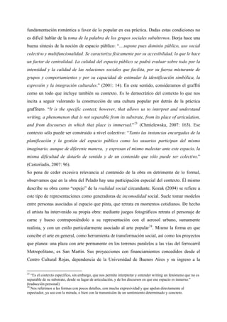 fundamentación romántica a favor de lo popular en esa práctica. Dadas estas condiciones no
es difícil hablar de la toma de la palabra de los grupos sociales subalternos. Borja hace una
buena síntesis de la noción de espacio público: “…supone pues dominio público, uso social
colectivo y multifuncionalidad. Se caracteriza físicamente por su accesibilidad, lo que le hace
un factor de centralidad. La calidad del espacio público se podrá evaluar sobre todo por la
intensidad y la calidad de las relaciones sociales que facilita, por su fuerza mixturante de
grupos y comportamientos y por su capacidad de estimular la identificación simbólica, la
expresión y la integración culturales.” (2001: 14). En este sentido, consideramos el graffiti
como un todo que incluye también su contexto. Es lo democrático del contexto lo que nos
incita a seguir valorando la construcción de una cultura popular por detrás de la práctica
graffitero. “It is the specific context, however, that allows us to interpret and understand
writing, a phenomenon that is not separable from its substrate, from its place of articulation,
and from discourses in which that place is immersed.” 23 (Chmielewska, 2007: 163). Ese
contexto sólo puede ser construido a nivel colectivo: “Tanto las instancias encargadas de la
planificación y la gestión del espacio público como los usuarios participan del mismo
imaginario, aunque de diferente manera, y expresan el mismo malestar ante este espacio, la
misma dificultad de dotarlo de sentido y de un contenido que sólo puede ser colectivo.”
(Castoriadis, 2007: 96).
So pena de ceder excesiva relevancia al contenido de la obra en detrimento de lo formal,
observamos que en la obra del Pelado hay una participación especial del contexto. Él mismo
describe su obra como “espejo” de la realidad social circundante. Kozak (2004) se refiere a
este tipo de representaciones como generadoras de incomodidad social. Suele tomar modelos
entre personas asociadas al espacio que pinta, que retrata en momentos cotidianos. De hecho
el artista ha intervenido su propia obra: mediante juegos fotográficos retrata el personaje de
carne y hueso contraponiéndolo a su representación con el aerosol urbano, sumamente
realista, y con un estilo particularmente asociado al arte popular 24 . Mismo la forma en que
concibe el arte en general, como herramienta de transformación social, así como los proyectos
que planea: una plaza con arte permanente en los terrenos paralelos a las vías del ferrocarril
Metropolitano, ex San Martín. Sus proyecciones con financiamientos concedidos desde el
Centro Cultural Rojas, dependencia de la Universidad de Buenos Aires y su ingreso a la


23
   “Es el contexto específico, sin embargo, que nos permite interpretar y entender writing un fenómeno que no es
separable de su substrato, desde su lugar de articulación, y de los discursos en que ese espacio es inmerso.”
(traducción personal)
24
   Nos referimos a las formas con pocos detalles, con mucha expresividad y que apelan directamente al
espectador, ya sea con la mirada, o bien con la transmisión de un sentimiento determinado y concreto.
 