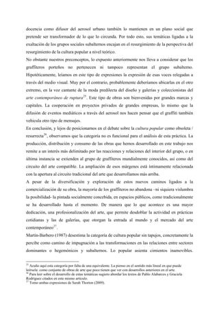 docencia como difusor del aerosol urbano también lo mantienen en un plano social que
pretende ser transformador de lo que lo circunda. Por todo esto, sus temáticas ligadas a la
exaltación de los grupos sociales subalternos encajan en el resurgimiento de la perspectiva del
resurgimiento de la cultura popular a nivel teórico.
No obstante nuestros preconceptos, lo expuesto anteriormente nos lleva a considerar que los
graffiteros porteños no pertenecen ni tampoco representan el grupo subalterno.
Hipotéticamente, leíamos en este tipo de expresiones la expresión de esas voces relegadas a
través del medio visual. Muy por el contrario, probablemente deberíamos ubicarlas en el otro
extremo, en la voz cantante de la moda predilecta del diseño y galerías y coleccionistas del
arte contemporáneo de ruptura 25 . Este tipo de obras son bienvenidas por grandes marcas y
capitales. La cooperación en proyectos privados de grandes empresas, lo mismo que la
difusión de eventos mediáticos a través del aerosol nos hacen pensar que el graffiti también
vehicula otro tipo de mensajes.
En conclusión, y lejos de posicionarnos en el debate sobre la cultura popular como obsoleta /
resurrecta 26 , observamos que la categoría no es funcional para el análisis de esta práctica. La
producción, distribución y consumo de las obras que hemos desarrollado en este trabajo nos
remite a un interés más delimitado por las reacciones y relaciones del interior del grupo, o en
última instancia se extienden al grupo de graffiteros mundialmente conocidos, así como del
circuito del arte compatible. La ampliación de esos márgenes está íntimamente relacionada
con la apertura al circuito tradicional del arte que desarrollamos más arriba.
A pesar de la diversificación y exploración de estos nuevos caminos ligados a la
comercialización de su obra, la mayoría de los graffiteros no abandona –ni siquiera vislumbra
la posibilidad- la pintada socialmente concebida, en espacios públicos, como tradicionalmente
se ha desarrollado hasta el momento. De manera que lo que acontece es una mayor
dedicación, una profesionalización del arte, que permite desdoblar la actividad en prácticas
cotidianas y las de galerías, que otorgan la entrada al mundo y el mercado del arte
contemporáneo 27 .
Martín-Barbero (1987) desestima la categoría de cultura popular sin tapujos, concretamente la
percibe como camino de impugnación a las transformaciones en las relaciones entre sectores
dominantes o hegemónicos y subalternos. Lo popular asienta cimientos inamovibles.


25
   Acuño aquí esta categoría por falta de una equivalente. La pienso en el sentido más lineal en que puede
leérsela: como conjunto de obras de arte que poco tienen que ver con desarrollos anteriores en el arte.
26
   Para leer sobre el desarrollo de estas temáticas sugiero abordar los textos de Pablo Alabarces y Graciela
Rodríguez citados en este mismo artículo.
27
   Tomo ambas expresiones de Sarah Thorton (2009).
 