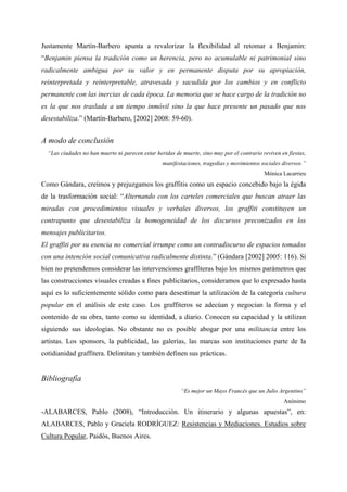 Justamente Martín-Barbero apunta a revalorizar la flexibilidad al retomar a Benjamin:
“Benjamin piensa la tradición como un herencia, pero no acumulable ni patrimonial sino
radicalmente ambigua por su valor y en permanente disputa por su apropiación,
reinterpretada y reinterpretable, atravesada y sacudida por los cambios y en conflicto
permanente con las inercias de cada época. La memoria que se hace cargo de la tradición no
es la que nos traslada a un tiempo inmóvil sino la que hace presente un pasado que nos
desestabiliza.” (Martín-Barbero, [2002] 2008: 59-60).


A modo de conclusión
  “Las ciudades no han muerto ni parecen estar heridas de muerte, sino muy por el contrario reviven en fiestas,
                                                  manifestaciones, tragedias y movimientos sociales diversos.”
                                                                                             Mónica Lacarrieu
Como Gándara, creímos y prejuzgamos los graffitis como un espacio concebido bajo la égida
de la trasformación social: “Alternando con los carteles comerciales que buscan atraer las
miradas con procedimientos visuales y verbales diversos, los graffiti constituyen un
contrapunto que desestabiliza la homogeneidad de los discursos preconizados en los
mensajes publicitarios.
El graffiti por su esencia no comercial irrumpe como un contradiscurso de espacios tomados
con una intención social comunicativa radicalmente distinta.” (Gándara [2002] 2005: 116). Si
bien no pretendemos considerar las intervenciones graffiteras bajo los mismos parámetros que
las construcciones visuales creadas a fines publicitarios, consideramos que lo expresado hasta
aquí es lo suficientemente sólido como para desestimar la utilización de la categoría cultura
popular en el análisis de este caso. Los graffiteros se adecúan y negocian la forma y el
contenido de su obra, tanto como su identidad, a diario. Conocen su capacidad y la utilizan
siguiendo sus ideologías. No obstante no es posible abogar por una militancia entre los
artistas. Los sponsors, la publicidad, las galerías, las marcas son instituciones parte de la
cotidianidad graffitera. Delimitan y también definen sus prácticas.


Bibliografía
                                                          “Es mejor un Mayo Francés que un Julio Argentino”
                                                                                                     Anónimo
-ALABARCES, Pablo (2008), “Introducción. Un itinerario y algunas apuestas”, en:
ALABARCES, Pablo y Graciela RODRÍGUEZ: Resistencias y Mediaciones. Estudios sobre
Cultura Popular, Paidós, Buenos Aires.
 