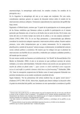 etnomusicología, la antropología audio-visual, los estudios visuales, los estudios de la
percepción, etc.).
En la Argentina la antropología del arte es un campo aún incipiente. Por esta razón,
consideramos oportuno generar un espacio de discusión teórica sobre el estudio de las
intervenciones artísticas callejeras. Tomaremos especialmente las expresiones del graffiti hip-
hop y mural.
Siguiendo a Clifford Geertz, creemos que “A partir de la participación en el sistema general
de las formas simbólicas que llamamos cultura es posible la participación en el sistema
particular que llamamos arte, el cual no es de hecho sino un sector de ésta. Por lo tanto, una
teoría del arte es al mismo tiempo una teoría de la cultura, y no una empresa autónoma.”
(Geertz [1983] 1994: 133). Es en ese flujo permanente y contextualizado que debemos
considerar la creación de cualquier expresión o intervención artística urbana. Nuestro análisis
entonces, versa sobre interpretaciones que se nutren mutuamente. En la composición,
planificación y sentido de las piezas 2 entran en juego, evidentemente, la totalidad del contexto
social, cultural, político y económico. De manera que los códigos con que se plantean las
intervenciones son factibles de ser conocidos y traducidos por cualquier ciudadano porteño y
del mundo que los conozca 3 .
En este mismo sentido nos basamos en la definición de “Art World” de Howard Becker (Ver
Becker en Schneider, 2006): el arte es un proceso en que confluyen acciones de actores
múltiples y no meras individualidades. Schneider refuerza esta noción con una apertura de la
noción de cultura en plural como “…open systems in which individual actors negociate
access to and traffic in symbolic elements which have no fixed meaning. 4 ” (Schneider, 2006:
19). Tanto la concepción cooperativista de Becker como el marco propuesto Schneider nos
permiten introducirnos en un estudio socialmente concebido del arte.
Según Gadamer, “En las pretensiones del artista moderno hay un agente social nuevo.”
(Gadamer [1977] 1998: 42-43). Ahora bien, dejando para futuros trabajos la discusión sobre
el grado de artisticidad del graffiti, nos limitamos en esta oportunidad a considerar el graffiti




2
  Término típico del graffiti hip-hop. Lo utilizo porque creo que la categoría nativa da, en este caso, una idea de
la forma en que se piensa la obra, el producto. Los graffiteros de la vertiente hip-hop autoadscriben writers.
Interpretamos este término como marcador de la importancia que se le asigna al componente comunicativo del
mensaje contenido en la expresión visual figurada por el graffiti.
3
  De todas maneras no pretendemos ahondar en un análisis semiótico y semiológico de los graffitis en este
trabajo.
4
  “…sistemas abiertos en que los actores individuales negocian el acceso a y el tráfico en los elementos
simbólicos que no poseen significados fijos.” (traducción propia)
 