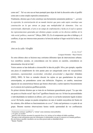 como arte 5 . Tal vez este sea un buen puntapié para dejar de lado la discusión sobre el graffiti
como arte o como simple expresión comunicativa.
Finalmente, diremos que el arte constituye una herramienta sumamente poderosa: “…permite
la expresión, la exteriorización de un mundo interior que para cada sujeto constituye una
construcción en la que entran en juego una multiplicidad de elementos. Una vez
exteriorizado, objetivado, el arte es un campo de confrontación y lucha en el cual se oponen
las representaciones generadas por distintos grupos sociales en los diversos ámbitos de la
vida social, política y material.” (Moya, 2008: 22). Es el componente que abre el diálogo y el
conflicto, el que nos interesa tener presente a la hora de analizar el lugar social de la obra y el
artista.


Arte en la calle / Graffiti
                                                                                              Je crie, J’écris 6
                                                                         (Lenguas Orientales – Mayo Francés)
En estos últimos años se hicieron muy corrientes diferentes tipos de intervenciones urbanas.
Los científicos sociales, en concordancia con los actores en cuestión, coincidieron en
denominarlas Arte de la Calle 7 .
Varios autores se han dedicado a circunscribir la idea de graffiti. Silva, por ejemplo, supedita
una pieza al cumplimiento de siete pautas para ser categorizada como tal: marginalidad,
anonimato, espontaneidad, escenicidad, velocidad, precariedad y fugacidad. (Gándara
[2002], 2005). Si bien es tentador discutir las cajitas en que guardaríamos las piezas
estereotipadas, no pretendemos cerrar una definición. Elegimos, en cambio, mencionar
algunas de sus características básicas que hemos observado y suelen repetirse frecuentemente
en el contexto de la práctica graffitera porteña.
En primer término diremos que se trata de un fenómeno generalmente grupal. “Lo que más
me gusta es el hecho social” dijo Cors 8 (graffitero francés) una vez. Si bien las personalidades
e individualidades no tardaron en aflorar, salir a pintar es un hecho netamente ligado al plano
social. De hecho, aunque no pueda extrapolarse sin más el modelo neoyorkino de finales de
los ochenta, ellos definen su funcionamiento en crews 9 . Cada cual pertenece o es parte de un
grupo. Durante nuestras observaciones hemos tenido oportunidad de ver confluencias

5
  Tomaremos entonces “graffitero” y “artista” como sinónimos intercambiables.
6
  “Yo grito, yo escribo”
7
  Quizá es más corriente encontrar la expresión Street Art, incluso en los trabajos de habla castellana.
8
  De aquí en más utilizaremos para mis informantes el sobrenombre con que se conocen en el mundo graffitero.
De esta forma es posible vincularlos con sus obras preservando su identidad oficial.
9
  Banda / Pandilla
 