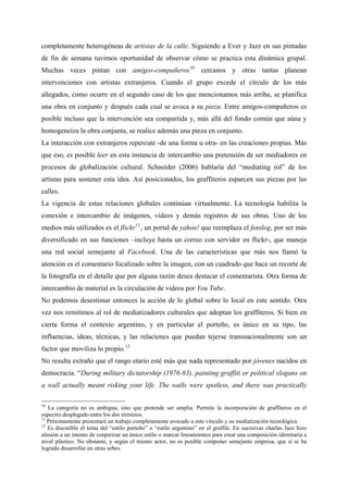 completamente heterogéneas de artistas de la calle. Siguiendo a Ever y Jazz en sus pintadas
de fin de semana tuvimos oportunidad de observar cómo se practica esta dinámica grupal.
Muchas veces pintan con amigos-compañeros 10 cercanos y otras tantas planean
intervenciones con artistas extranjeros. Cuando el grupo excede el círculo de los más
allegados, como ocurre en el segundo caso de los que mencionamos más arriba, se planifica
una obra en conjunto y después cada cual se avoca a su pieza. Entre amigos-compañeros es
posible incluso que la intervención sea compartida y, más allá del fondo común que aúna y
homogeneíza la obra conjunta, se realice además una pieza en conjunto.
La interacción con extranjeros repercute -de una forma u otra- en las creaciones propias. Más
que eso, es posible leer en esta instancia de intercambio una pretensión de ser mediadores en
procesos de globalización cultural. Schneider (2006) hablaría del “mediating rol” de los
artistas para sostener esta idea. Así posicionados, los graffiteros esparcen sus piezas por las
calles.
La vigencia de estas relaciones globales continúan virtualmente. La tecnología habilita la
conexión e intercambio de imágenes, videos y demás registros de sus obras. Uno de los
medios más utilizados es el flickr 11 , un portal de yahoo! que reemplaza el fotolog, por ser más
diversificado en sus funciones –incluye hasta un correo con servidor en flickr-, que maneja
una red social semejante al Facebook. Una de las características que más nos llamó la
atención es el comentario focalizado sobre la imagen, con un cuadrado que hace un recorte de
la fotografía en el detalle que por alguna razón desea destacar el comentarista. Otra forma de
intercambio de material es la circulación de videos por You Tube.
No podemos desestimar entonces la acción de lo global sobre lo local en este sentido. Otra
vez nos remitimos al rol de mediatizadores culturales que adoptan los graffiteros. Si bien en
cierta forma el contexto argentino, y en particular el porteño, es único en su tipo, las
influencias, ideas, técnicas, y las relaciones que puedan tejerse transnacionalmente son un
factor que moviliza lo propio. 12
No resulta extraño que el rango etario esté más que nada representado por jóvenes nacidos en
democracia. “During military dictatorship (1976-83), painting graffiti or political slogans on
a wall actually meant risking your life. The walls were spotless, and there was practically

10
   La categoría no es ambigua, sino que pretende ser amplia. Permite la incorporación de graffiteros en el
espectro desplegado entre los dos términos.
11
   Próximamente presentaré un trabajo completamente avocado a este vínculo y su mediatización tecnológica.
12
   Es discutible el tema del “estilo porteño” o “estilo argentino” en el graffiti. En sucesivas charlas Jazz hizo
alusión a un intento de corporizar un único estilo o marcar lineamientos para crear una composición identitaria a
nivel plástico. No obstante, y según el mismo actor, no es posible componer semejante empresa, que sí se ha
logrado desarrollar en otras urbes.
 