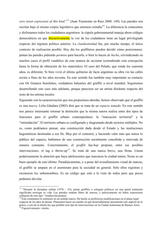 zero street expression of this kind.” 13 (Juan Trasmonte en Ruiz 2008: 149). Las paredes son
escritas bajo el mismo corpus legislativo que entonces reinaba 14 . La diferencia la conocemos
y disfrutamos todos los ciudadanos argentinos: la cúpula gubernamental maneja ahora códigos
democráticos en que discursivamente la voz de los ciudadanos tiene un lugar privilegiado
respecto del régimen político anterior. La clandestinidad fue, por mucho tiempo, el único
contexto de realización posible. Hoy día los graffiteros pueden decidir cómo posicionarse:
pintan las paredes pidiendo permiso para hacerlo, o bien lo hacen de hecho, reivindicando en
muchos casos el perfil vandálico de esta manera de accionar (extendiendo esta concepción
hasta la forma de obtención de los materiales). El caso del Pelado, que ronda los cuarenta
años, es diferente. Si bien vivió el último gobierno de facto argentino su obra vio las calles
recién a fines de los años noventa. En este sentido fue también muy importante su contacto
con Os Gemeos brasileños, verdaderos baluartes del graffiti a nivel mundial. Seguiremos
desarrollando este caso más adelante, porque pareciera ser un artista disidente respecto del
resto de los artistas locales.
Siguiendo con la caracterización que nos propusimos abordar, hemos observado que el graffiti
es una marca. Lelia Gándara (2002) dirá que se trata de un espacio tomado. En este sentido
nos parece interesante retomar la distinción que la misma autora realiza entre dos tipos de
funciones para el graffiti urbano contemporáneo: la “marcación territorial” y la
“intimidación”. El territorio urbano es configurado y diagramado desde sectores múltiples. No
es, como podríamos pensar, una construcción dada desde el Estado y las instituciones
hegemónicas destinadas a ese fin. Muy por el contrario, y haciendo valer más que nunca lo
público del espacio, hablamos de una construcción socialmente concebida y renovada de
manera constante. Concretamente, el graffiti hip-hop propone, entre sus posibles
intervenciones, el tag o throw-up 15 . Se trata de una marca breve, una firma. Llama
poderosamente la atención que haya adolescentes que marcaron la ciudad entera. Noise es un
buen ejemplo de esto último. Paradójicamente, y a pesar del avasallamiento visual de marcas,
el graffiti se ampara en el anonimato para la sociedad en general. Sólo ellos registran y
reconocen los sobrenombres. Es un código que está a la vista de todos pero que pocos
podemos develar.

13
   “Durante la dictadura militar (1976 – 83), pintar graffitis o eslogans políticos en una pared realmente
significaba arriesgar tu vida. Las paredes estaban libres de marcas, y prácticamente no había expresiones
callejeras de este tipo.” (traducción propia)
14
   Este comentario lo emitimos en un sentido macro. De hecho se profirieron modificaciones en el plano legal
respecto de los años de plomo. Planeamos hacer un estudio en qué desarrollaremos únicamente este aspecto de la
praxis, a raíz de la última ley que prohíbe este tipo de intervenciones en la Ciudad Autónoma de Buenos Aires.
15
   Figurativamente: vómito.
 