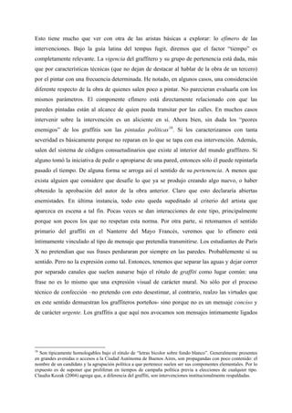Esto tiene mucho que ver con otra de las aristas básicas a explorar: lo efímero de las
intervenciones. Bajo la guía latina del tempus fugit, diremos que el factor “tiempo” es
completamente relevante. La vigencia del graffitero y su grupo de pertenencia está dada, más
que por características técnicas (que no dejan de destacar al hablar de la obra de un tercero)
por el pintar con una frecuencia determinada. He notado, en algunos casos, una consideración
diferente respecto de la obra de quienes salen poco a pintar. No parecieran evaluarla con los
mismos parámetros. El componente efímero está directamente relacionado con que las
paredes pintadas están al alcance de quien pueda transitar por las calles. En muchos casos
intervenir sobre la intervención es un aliciente en sí. Ahora bien, sin duda los “peores
enemigos” de los graffitis son las pintadas políticas 16 . Si los caracterizamos con tanta
severidad es básicamente porque no reparan en lo que se tapa con esa intervención. Además,
salen del sistema de códigos consuetudinarios que existe al interior del mundo graffitero. Si
alguno tomó la iniciativa de pedir o apropiarse de una pared, entonces sólo él puede repintarla
pasado el tiempo. De alguna forma se arroga así el sentido de su pertenencia. A menos que
exista alguien que considere que desafíe lo que ya se produjo creando algo nuevo, o haber
obtenido la aprobación del autor de la obra anterior. Claro que esto declararía abiertas
enemistades. En última instancia, todo esto queda supeditado al criterio del artista que
aparezca en escena a tal fin. Pocas veces se dan interacciones de este tipo, principalmente
porque son pocos los que no respetan esta norma. Por otra parte, si retomamos el sentido
primario del graffiti en el Nanterre del Mayo Francés, veremos que lo efímero está
íntimamente vinculado al tipo de mensaje que pretendía transmitirse. Los estudiantes de París
X no pretendían que sus frases perduraran por siempre en las paredes. Probablemente sí su
sentido. Pero no la expresión como tal. Entonces, tenemos que separar las aguas y dejar correr
por separado canales que suelen aunarse bajo el rótulo de graffiti como lugar común: una
frase no es lo mismo que una expresión visual de carácter mural. No sólo por el proceso
técnico de confección –no pretendo con esto desestimar, al contrario, realzo las virtudes que
en este sentido demuestran los graffiteros porteños- sino porque no es un mensaje conciso y
de carácter urgente. Los graffitis a que aquí nos avocamos son mensajes íntimamente ligados




16
  Son típicamente homologables bajo el rótulo de “letras bicolor sobre fondo blanco”. Generalmente presentes
en grandes avenidas o accesos a la Ciudad Autónoma de Buenos Aires, son propagandas con poco contenido: el
nombre de un candidato y la agrupación política a que pertenece suelen ser sus componentes elementales. Por lo
expuesto es de suponer que proliferan en tiempos de campaña política previa a elecciones de cualquier tipo.
Claudia Kozak (2004) agrega que, a diferencia del graffiti, son intervenciones institucionalmente respaldadas.
 