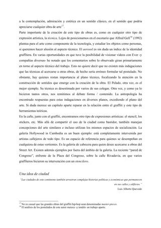 a la contemplación, admiración y estética en un sentido clásico, en el sentido que podría
apreciarse cualquier obra de arte 17 .
Parte importante de la creación de este tipo de obras es, como en cualquier otro tipo de
expresión artística, la técnica. Lejos de posicionarnos en el escenario que Alfred Gell 18 (1992)
plantea para el arte como componente de la tecnología, y estudiar los objetos como personas,
sí queremos hacer alusión al aspecto técnico. El aerosol es sin duda un índice de la identidad
graffitera. En varias oportunidades en que tuve la posibilidad de visionar videos con Ever -y
compañías diversas- he notado que los comentarios sobre lo observado giran primariamente
en torno al aspecto técnico del trabajo. Esto no quiere decir que no existen más indagaciones
que las técnicas al acercarse a otras obras, de hecho sería erróneo formular tal postulado. No
obstante, hay quienes restan importancia al plano técnico, focalizando la atención en la
construcción de sentidos que emerge con la creación de la obra. El Pelado, otra vez, es el
mejor ejemplo. Su técnica es desestimada por varios de sus colegas. Otra vez, y como ya lo
hicieron tantos otros, nos remitimos al debate forma / contenido. La antropología ha
encontrado respuestas para estas indagaciones en diversos planos, excediendo el plano del
arte. Si duda merece un capítulo aparte reparar en la relación entre el graffiti y este tipo de
herramientas teóricas.
En la calle, junto con el graffiti, encontramos otro tipo de expresiones artísticas: el stencil, los
stickers, etc. Más allá de compartir el uso de la ciudad como bastidor, también manejan
concepciones del arte similares e incluso utilizan los mismos espacios de socialización. La
galería Hollywood in Cambodia es un buen ejemplo: está completamente intervenida por
artistas callejeros de todo tipo. Es un espacio de referencia para quienes se desempeñan en
cualquiera de estas vertientes. Es la galería de cabecera para quien desee acercarse a obras del
Street Art. Existen además ejemplos por fuera del ámbito de la galería. La reciente “pared de
Congreso”, enfrente de la Plaza del Congreso, sobre la calle Rivadavia, en que varios
graffiteros hicieron su intervención con un stencilero.


Una idea de ciudad
 “Las ciudades de este continente también arrastran complejas historias políticas y económicas que permanecen
                                                                                         en sus calles y edificios.”
                                                                                               Luis Alberto Quevedo




17
     No es casual que las grandes obras del graffiti hip-hop sean denominadas master-pieces.
18
     El análisis de los postulados de este autor merece -y tendrá- un trabajo aparte.
 