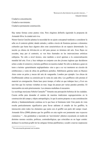 “Bostezan de aburrimiento las paredes intactas…”
                                                                                   Eduardo Galeano
Ciudad es concentración.
Ciudad es movimiento.
Ciudad es permanente construcción.


Hay tantas formas como puntos vista. Pero elegimos definirla siguiendo la propuesta de
Armando Silva: la ciudad está viva.
Néstor García Canclini plantea la necesidad de un ajuste conceptual tendiente a considerar la
urbe en el contexto global, dando entrada y salida a través de fronteras porosas a elementos
culturales que hasta hace algunos años eran característicos de un espacio determinado. La
noción ya clásica de hibridación es útil para pensar en términos del arte. Esos flujos no
exceden, muy por el contrario, se ven bien ilustrados en las intervenciones artísticas
callejeras. No sólo a nivel técnico, sino también a nivel apertura a la comercialización
mundial del arte. Ever y Jazz trabajan en conjunto con dos jóvenes inglesas que decidieron
echar a rodar el comercio y turismo graffitero en nuestra ciudad. No sólo se dedican a guiar en
tours a turistas -generalmente angloparlantes- sino a que a su vez montaron un circuito de
exhibiciones y venta de obras de graffiteros porteños. Habilitaron galerías tanto en Buenos
Aires como en polos y mecas del arte de vanguardia. Londres por ejemplo. Las chicas de
Graffitimundo cobran su comisión por la venta de cada obra. Los graffiteros sólo prestan el
material en consignación. Hasta hace poco tiempo, el taller en que trabajan Jazz y Ever era
uno hito que los turistas visitaban en tour, luego de pasear por varias paredes porteñas. El
intercambio era nulo prácticamente. Las cámaras mediaban el encuentro.
La socióloga mexicana Fabiola Camacho 19 fomenta una percepción holística de las ciudades.
Cuesta arriba para desandar el camino de nuestras tradiciones segregacionistas en la
construcción del campo y objeto antropológico, lo que la autora propone es una consideración
abierta y fundamentalmente continua en lo que hace al fenómeno total. Este punto de vista
resulta particularmente significativo para llevar adelante el estudio de los graffitis, la
interacción entre todos los elementos que junto con el graffiti son parte del campo visual.
Armando Silva (2000) plantea que los graffitis en esta región son justamente una respuesta
ciudadana: “…fue gestándose y naciendo un ‘movimiento’ plástico coyuntural, en medio de
distintas razones sociales, políticas, contraideológicas, que coincidían en un lugar común:
deshacer la escritura-graffiti de las antiguas formas panfletarias y acudir a nuevas suspicacias

19
     En conversación personal con la autora.
 