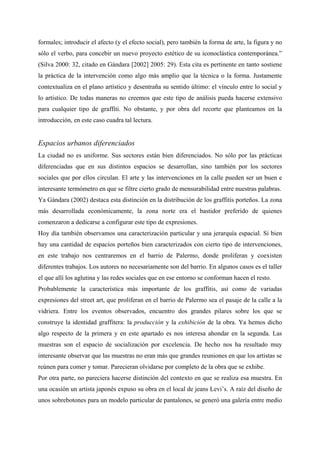 formales; introducir el afecto (y el efecto social), pero también la forma de arte, la figura y no
sólo el verbo, para concebir un nuevo proyecto estético de su iconoclástica contemporánea.”
(Silva 2000: 32, citado en Gándara [2002] 2005: 29). Esta cita es pertinente en tanto sostiene
la práctica de la intervención como algo más amplio que la técnica o la forma. Justamente
contextualiza en el plano artístico y desentraña su sentido último: el vínculo entre lo social y
lo artístico. De todas maneras no creemos que este tipo de análisis pueda hacerse extensivo
para cualquier tipo de graffiti. No obstante, y por obra del recorte que planteamos en la
introducción, en este caso cuadra tal lectura.


Espacios urbanos diferenciados
La ciudad no es uniforme. Sus sectores están bien diferenciados. No sólo por las prácticas
diferenciadas que en sus distintos espacios se desarrollan, sino también por los sectores
sociales que por ellos circulan. El arte y las intervenciones en la calle pueden ser un buen e
interesante termómetro en que se filtre cierto grado de mensurabilidad entre nuestras palabras.
Ya Gándara (2002) destaca esta distinción en la distribución de los graffitis porteños. La zona
más desarrollada económicamente, la zona norte era el bastidor preferido de quienes
comenzaron a dedicarse a configurar este tipo de expresiones.
Hoy día también observamos una caracterización particular y una jerarquía espacial. Si bien
hay una cantidad de espacios porteños bien caracterizados con cierto tipo de intervenciones,
en este trabajo nos centraremos en el barrio de Palermo, donde proliferan y coexisten
diferentes trabajos. Los autores no necesariamente son del barrio. En algunos casos es el taller
el que allí los aglutina y las redes sociales que en ese entorno se conforman hacen el resto.
Probablemente la característica más importante de los graffitis, así como de variadas
expresiones del street art, que proliferan en el barrio de Palermo sea el pasaje de la calle a la
vidriera. Entre los eventos observados, encuentro dos grandes pilares sobre los que se
construye la identidad graffitera: la producción y la exhibición de la obra. Ya hemos dicho
algo respecto de la primera y en este apartado es nos interesa ahondar en la segunda. Las
muestras son el espacio de socialización por excelencia. De hecho nos ha resultado muy
interesante observar que las muestras no eran más que grandes reuniones en que los artistas se
reúnen para comer y tomar. Parecieran olvidarse por completo de la obra que se exhibe.
Por otra parte, no pareciera hacerse distinción del contexto en que se realiza esa muestra. En
una ocasión un artista japonés expuso su obra en el local de jeans Levi’s. A raíz del diseño de
unos sobrebotones para un modelo particular de pantalones, se generó una galería entre medio
 