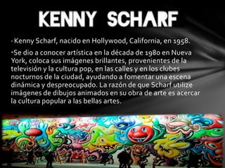 • Kenny Scharf, nacido en Hollywood, California, en 1958.
•Se dio a conocer artística en la década de 1980 en Nueva
York, coloca sus imágenes brillantes, provenientes de la
televisión y la cultura pop, en las calles y en los clubes
nocturnos de la ciudad, ayudando a fomentar una escena
dinámica y despreocupado. La razón de que Scharf utilize
imágenes de dibujos animados en su obra de arte es acercar
la cultura popular a las bellas artes.
 