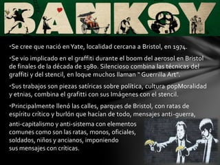 •Se cree que nació enYate, localidad cercana a Bristol, en 1974.
•Se vio implicado en el graffiti durante el boom del aerosol en Bristol
de finales de la década de 1980. Silencioso combina las técnicas del
graffiti y del stencil, en loque muchos llaman “ Guerrilla Art”.
•Sus trabajos son piezas satíricas sobre política, cultura popMoralidad
y etnias, combina el grafitti con sus Imágenes con el stencil.
•Principalmente llenó las calles, parques de Bristol, con ratas de
espíritu crítico y burlón que hacían de todo, mensajes anti-guerra,
anti-capitalismo y anti-sistema con elementos
comunes como son las ratas, monos, oficiales,
soldados, niños y ancianos, imponiendo
sus mensajes con críticas.
 