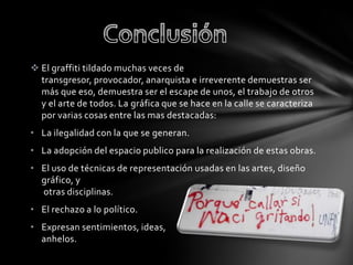  El graffiti tildado muchas veces de
transgresor, provocador, anarquista e irreverente demuestras ser
más que eso, demuestra ser el escape de unos, el trabajo de otros
y el arte de todos. La gráfica que se hace en la calle se caracteriza
por varias cosas entre las mas destacadas:
• La ilegalidad con la que se generan.
• La adopción del espacio publico para la realización de estas obras.
• El uso de técnicas de representación usadas en las artes, diseño
gráfico, y
otras disciplinas.
• El rechazo a lo político.
• Expresan sentimientos, ideas,
anhelos.
 