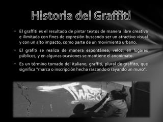 • El graffiti es el resultado de pintar textos de manera libre creativa
e ilimitada con fines de expresión buscando ser un atractivo visual
y con un alto impacto, como parte de un movimiento urbano.
• El grafiti se realiza de manera espontánea, veloz, en lugares
públicos, y en algunas ocasiones se mantiene el anonimato.
• Es un término tomado del italiano, graffiti, plural de graffito, que
significa “marca o inscripción hecha rascando o rayando un muro”.
 