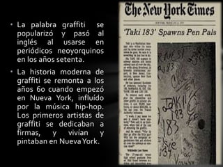 • La palabra graffiti se
popularizó y pasó al
inglés al usarse en
periódicos neoyorquinos
en los años setenta.
• La historia moderna de
graffiti se remonta a los
años 60 cuando empezó
en Nueva York, influído
por la música hip-hop.
Los primeros artistas de
graffiti se dedicaban a
firmas, y vivían y
pintaban en NuevaYork.
 