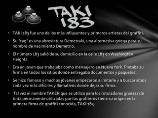 • TAKI 183 fue uno de los más influyentes y primeros artistas del graffiti.
• Su "tag" es una abreviatura Demetraki, una alternativa griega para su
nombre de nacimiento Demetrio.
• El número 183 salió de su domicilio en la calle 183 en Washington
Heights.
• Era un joven que trabajaba como mensajero en NuevaYork. Pintaba su
firma en todos los sitios donde entregaba documentos y paquetes.
• Se hizo famoso y muchos jóvenes empezaron a imitarle y a buscar sitios
cada vez más difíciles y llamativos donde dejar su firma.
• Tal vez el nombre TAKER que se utiliza para los rotuladores gruesas de
tinta permanente utilizadas por los grafiteros tiene su orígen en la
primera firma de graffiti conocida,TAKI 183.
 