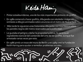 • Pintor estadounidense, uno de los más importantes pintores de graffiti.
• En 1980 comenzó a hacer grafitis, dibujando con rotulador imágenes
similares a dibujos animados sobre anuncios en el metro de NuevaYork.
• Más tarde le siguieron unas historietas dibujadas con tiza blanca sobre
los paneles negros del metro reservados para publicidad.
• Le gustaba el peligro y dañar la propiedad pública, le parecía un
ingrediente esencial del contenido del arte de los graffiti, aunque fue
arrestado varias veces por esto.
• En 1986 pintó un trozo del muro de Berlín y en 1989 creó la Fundación
Keith Haring para ayudar a remediar problemas sociales.
 