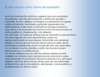 El arte urbano como forma de expresión
Muchos movimientos artísticos surgieron por una necesidad
de expresar, trasmitir pensamientos y creencias sociales y
culturales. El arte callejero, al integrar sus elementos en lugares
públicos bastante transitados, pretende sorprender a los
espectadores. Suele tener un llamativo mensaje subversivo
que critica a la sociedad con ironía e invita a la lucha social, la
crítica política o, simplemente, a la reflexión.
Por otro lado, no todos los artistas buscan transmitir un pensamiento
sino que algunos son más espontáneos, pintan sin
pensar demasiado en que desean transmitirle a la sociedad.
Debido a esto es que la mayoría de las obras se salen de los
parámetros establecidos en el mundo del arte. Son desprolijas,
no contienen muchos detalles y están hechas de manera
apresurada sin un análisis previo.
Los temas utilizados por los distintos artistas adeptos al arte
callejero son diversos pero siempre buscan provocar y sobre
todo persuadir a la sociedad, llamar la atención es su principal
objetivo. Muchos de los temas tienen que ver con personajes
emblemáticos de la actualidad y del pasado, con la política, o
simplemente con temas varios.

 
