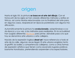 origen
Hasta el siglo XX, la pintura se basa en el arte del dibujo. Con el
transcurrir de los siglos se han creado diferentes métodos y estilos artísticos, así como teorías relacionadas con la finalidad del arte para,
en algunos casos, reaparecer en épocas posteriores con alguna modificación.
Automáticamente la pintura ha evolucionado, adaptándose a cada época y a su vez, a los métodos para realizarlas. En la actualidad
han surgido diferentes técnicas para pintar, dándole paso a lo que
hoy se denomina arte urbano o arte callejero.
Nacido de la expresión inglesa street art, hace referencia a todo el
arte de la calle, algunas veces ilegal. El arte urbano engloba tanto
al graffiti, los bailes y competencias callejeras, como a otras formas
de expresión artística que tienen como escenario lugares públicos
bastante transitados, pretendiendo sorprender a los espectadores.

 