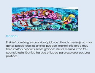 técnicas

El sktiet bombing es una vía rápida de difundir mensajes o imágenes puesto que los artistas pueden imprimir stickers a muy
bajo costo y producir series grandes de los mismos. Con frecuencia esta técnica ha sido utilizada para expresar posturas
políticas.

 