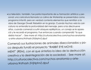  La televisión, también, fue parte importante de su formación artística y personal; una caricatura llamada La colina de Watership se presentaba como
programa infantil, pero en verdad contenía elementos que remitían a la
obra de George Orwell: Rebelión en la granja. Cuando Nychos veía la caricatura no entendía la profundidad del mensaje, pero a los diecinueve
años, cuando comenzó a sufrir ataques epilépticos, un conejo se le apareció y le recordó el programa. Fue entonces cuando comprendió “lo que
debía hacer”. - See more at: http://culturacolectiva.com/nychos-anatomia
-y-arte-urbano/#sthash.5VjHphnZ.dpuf

Comenzó sus ilustraciones de animales diseccionados y poco después fundó el proyecto “RABBIT EYE MOVEMENT” (REM), con el que sintetiza la idea de la destrucción
creativa y la desintegración de la sociedad. - See more at:
http://culturacolectiva.com/nychos-anatomia-y-arteurbano/#sthash.5VjHphnZ.dpuf

 