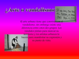 El arte urbano tiene que convivir con el
vandalismo, sin embargo existe una
diferencia entre estos dos grupos. Los
vándalos pintan para marcar su
territorio y los artistas urbanos lo
hacen para manifestar su expresión y
su punto de vista.
 