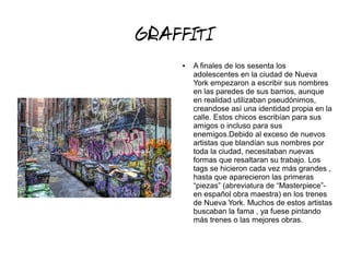 GRAFFITI
● A finales de los sesenta los
adolescentes en la ciudad de Nueva
York empezaron a escribir sus nombres
en las paredes de sus barrios, aunque
en realidad utilizaban pseudónimos,
creandose así una identidad propia en la
calle. Estos chicos escribían para sus
amigos o incluso para sus
enemigos.Debido al exceso de nuevos
artistas que blandían sus nombres por
toda la ciudad, necesitaban nuevas
formas que resaltaran su trabajo. Los
tags se hicieron cada vez más grandes ,
hasta que aparecieron las primeras
“piezas” (abreviatura de “Masterpiece”-
en español obra maestra) en los trenes
de Nueva York. Muchos de estos artistas
buscaban la fama , ya fuese pintando
más trenes o las mejores obras.
 