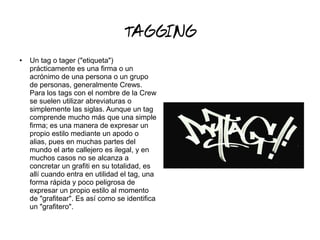TAGGING
● Un tag o tager ("etiqueta")
prácticamente es una firma o un
acrónimo de una persona o un grupo
de personas, generalmente Crews.
Para los tags con el nombre de la Crew
se suelen utilizar abreviaturas o
simplemente las siglas. Aunque un tag
comprende mucho más que una simple
firma; es una manera de expresar un
propio estilo mediante un apodo o
alias, pues en muchas partes del
mundo el arte callejero es ilegal, y en
muchos casos no se alcanza a
concretar un grafiti en su totalidad, es
allí cuando entra en utilidad el tag, una
forma rápida y poco peligrosa de
expresar un propio estilo al momento
de "grafitear". Es así como se identifica
un "grafitero".
 