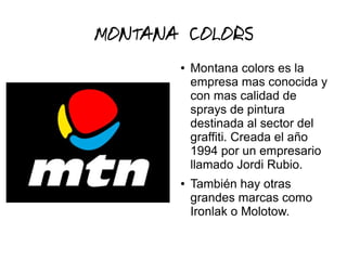 MONTANA COLORS
● Montana colors es la
empresa mas conocida y
con mas calidad de
sprays de pintura
destinada al sector del
graffiti. Creada el año
1994 por un empresario
llamado Jordi Rubio.
● También hay otras
grandes marcas como
Ironlak o Molotow.
 