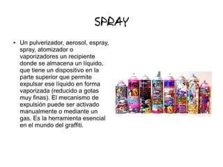 SPRAY
● Un pulverizador, aerosol, espray,
spray, atomizador o
vaporizadores un recipiente
donde se almacena un líquido,
que tiene un dispositivo en la
parte superior que permite
expulsar ese líquido en forma
vaporizada (reducido a gotas
muy finas). El mecanismo de
expulsión puede ser activado
manualmente o mediante un
gas. Es la herramienta esencial
en el mundo del graffiti.
 