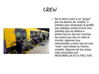 CREW
● Se le llama crew a un “grupo”
por asi decirlo de “writers” o
artistas que componen el graffiti
que trabajan juntos.Como una
pandilla que se dedica a
pintar.Hoy en dia son muchas
las crews que ahy en todo el
mundo, algunas muy
reconosidas y otras que en esa
“crew” solo existe su mismo
creador. Algunas de las crews
mas conocidas son
MOA,MSK,UA,FC-5,TKO,1UP...
 