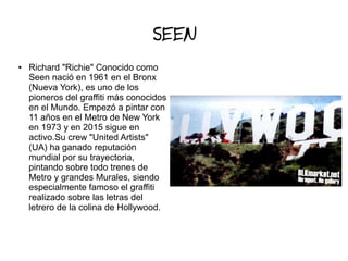 SEEN
● Richard "Richie" Conocido como
Seen nació en 1961 en el Bronx
(Nueva York), es uno de los
pioneros del graffiti más conocidos
en el Mundo. Empezó a pintar con
11 años en el Metro de New York
en 1973 y en 2015 sigue en
activo.Su crew "United Artists"
(UA) ha ganado reputación
mundial por su trayectoria,
pintando sobre todo trenes de
Metro y grandes Murales, siendo
especialmente famoso el graffiti
realizado sobre las letras del
letrero de la colina de Hollywood.
 