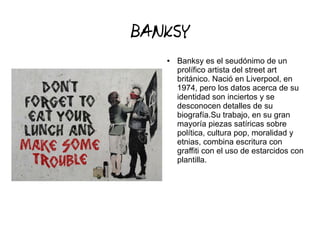 BANKSY
● Banksy es el seudónimo de un
prolífico artista del street art
británico. Nació en Liverpool, en
1974, pero los datos acerca de su
identidad son inciertos y se
desconocen detalles de su
biografía.Su trabajo, en su gran
mayoría piezas satíricas sobre
política, cultura pop, moralidad y
etnias, combina escritura con
graffiti con el uso de estarcidos con
plantilla.
 
