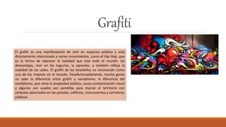 Grafiti
El grafiti es una manifestación de arte en espacios público y está
directamente relacionado a varios movimientos, como el Hip Hop, que
es la forma de expresar la realidad que vive todo el mundo- las
desventajas, vivir en los tugurios, la opresión, y también refleja la
realidad de las calles. El grafiti de los brasileños es reconocido como
uno de los mejores en el mundo. Desafortunadamente, mucha gente
no sabe la diferencia entra grafiti y vandalismo. A diferencia del
vandalismo, que mina la propiedad pública, causa contaminación visual
y algunos son usados por pandillas para marcar el territorio con
símbolos plasmados en las paredes, edificios, monumentos y carreteras
públicas.
 