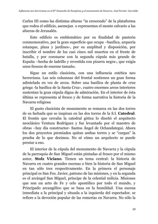 Influencia neo-herreriana en el IIº Ensanche de Pamplona y el monumento de Navarra. José Fermín Garralda
10
Carlos III como las distintas alturas “in crescendo” de la plataforma
que rodea el edificio, asemejan o representan el monte calvario a las
afueras de Jerusalén.
Este edificio es emblemático por su finalidad de panteón
conmemorativo, por la gran superficie que ocupa –basílica, arquería
estanque, plaza y jardines-, por su amplitud y disposición, por
inscribir el nombre de los casi cinco mil muertos en el frente de
batalla, y por coronarse con la segunda cúpula más grande de
España –hecha de ladrillo y revestida con pizarra negra-, que exigía
unos frescos de enorme tamaño.
Sigue un estilo clasicista, con una influencia estética neo
herreriana. Las seis columnas del frontal sostienen un gran forma
adintelada en vez de arcos. Sobre una basílica de planta de cruz
griega -la basílica de la Santa Cruz-, cuatro enormes arcos interiores
sustentan la gran cúpula digna de admiración. En el interior de ésta
última se representa al fresco y de forma narrativa la historia de la
Navarra religiosa
El gusto clasicista de monumento se remarca en las dos torres
de su fachada que se inspiran en las dos torres de la S.I. Catedral.
El frontis que cerraba la catedral gótica lo diseñó el arquitecto
neoclásico Ventura Rodríguez y fue levantado por el maestro de
obras –hoy día constructor- Santos Ángel de Ochandategui. Ahora
los dos proyectos premiados quitan ambas torres y se “cargan” la
prueba de lo que decimos. No sé cómo un arquitecto se puede
prestar a eso.
El interior de la cúpula del monumento de Navarra y la cúpula
de la parroquia de San Miguel están pintadas al fresco por el mismo
autor, Stolz Viciano. Tienen un tema central: la historia de
Navarra en cuatro grandes escenas o bien la historia de San Miguel
en tan sólo tres respectivamente. En la primera el personaje
principal es San Fco. Javier, patrono de las misiones, y en la segunda
es el arcángel San Miguel, príncipe de la celestial milicia. Misiones
que son un acto de Fe y celo apostólico por todo el mundo, y
Principado arcangélico que se basa en la humildad. Una escena
inmediata a la principal y situada a la izquierda del espectador, se
refiere a la devoción popular de las romerías en Navarra. No sólo la
 