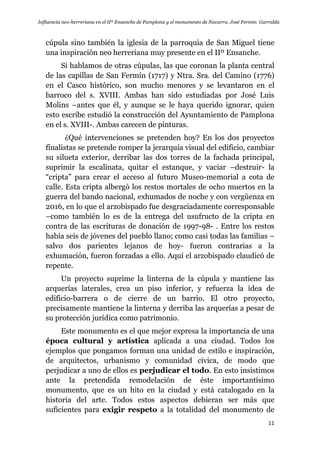 Influencia neo-herreriana en el IIº Ensanche de Pamplona y el monumento de Navarra. José Fermín Garralda
11
cúpula sino también la iglesia de la parroquia de San Miguel tiene
una inspiración neo herreriana muy presente en el IIº Ensanche.
Si hablamos de otras cúpulas, las que coronan la planta central
de las capillas de San Fermín (1717) y Ntra. Sra. del Camino (1776)
en el Casco histórico, son mucho menores y se levantaron en el
barroco del s. XVIII. Ambas han sido estudiadas por José Luis
Molins –antes que él, y aunque se le haya querido ignorar, quien
esto escribe estudió la construcción del Ayuntamiento de Pamplona
en el s. XVIII-. Ambas carecen de pinturas.
¿Qué intervenciones se pretenden hoy? En los dos proyectos
finalistas se pretende romper la jerarquía visual del edificio, cambiar
su silueta exterior, derribar las dos torres de la fachada principal,
suprimir la escalinata, quitar el estanque, y vaciar –destruir- la
“cripta” para crear el acceso al futuro Museo-memorial a cota de
calle. Esta cripta albergó los restos mortales de ocho muertos en la
guerra del bando nacional, exhumados de noche y con vergüenza en
2016, en lo que el arzobispado fue desgraciadamente corresponsable
–como también lo es de la entrega del usufructo de la cripta en
contra de las escrituras de donación de 1997-98- . Entre los restos
había seis de jóvenes del pueblo llano; como casi todas las familias –
salvo dos parientes lejanos de hoy- fueron contrarias a la
exhumación, fueron forzadas a ello. Aquí el arzobispado claudicó de
repente.
Un proyecto suprime la linterna de la cúpula y mantiene las
arquerías laterales, crea un piso inferior, y refuerza la idea de
edificio-barrera o de cierre de un barrio. El otro proyecto,
precisamente mantiene la linterna y derriba las arquerías a pesar de
su protección jurídica como patrimonio.
Este monumento es el que mejor expresa la importancia de una
época cultural y artística aplicada a una ciudad. Todos los
ejemplos que pongamos forman una unidad de estilo e inspiración,
de arquitectos, urbanismo y comunidad cívica, de modo que
perjudicar a uno de ellos es perjudicar el todo. En esto insistimos
ante la pretendida remodelación de éste importantísimo
monumento, que es un hito en la ciudad y está catalogado en la
historia del arte. Todos estos aspectos debieran ser más que
suficientes para exigir respeto a la totalidad del monumento de
 